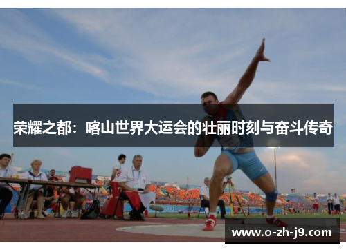 荣耀之都：喀山世界大运会的壮丽时刻与奋斗传奇