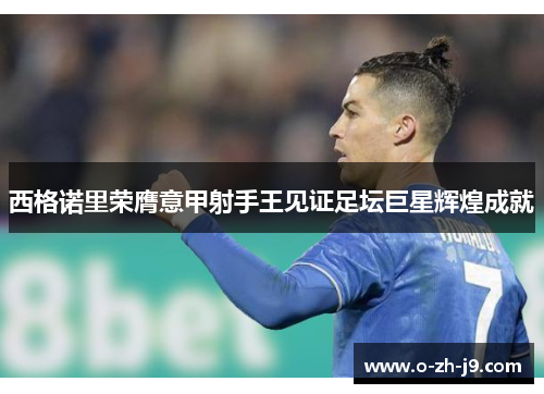 西格诺里荣膺意甲射手王见证足坛巨星辉煌成就