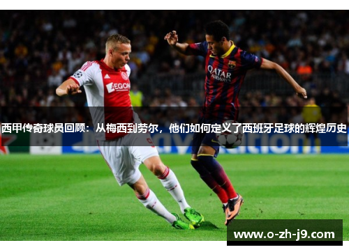 西甲传奇球员回顾：从梅西到劳尔，他们如何定义了西班牙足球的辉煌历史