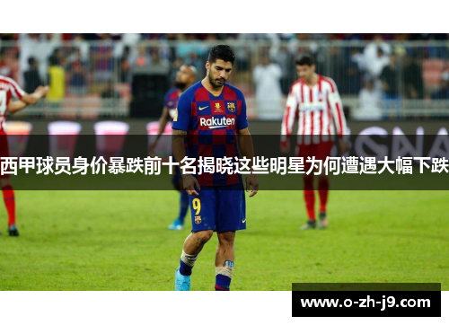 西甲球员身价暴跌前十名揭晓这些明星为何遭遇大幅下跌 西甲球员身价暴跌前十名揭晓这些明星为何遭遇大幅下跌