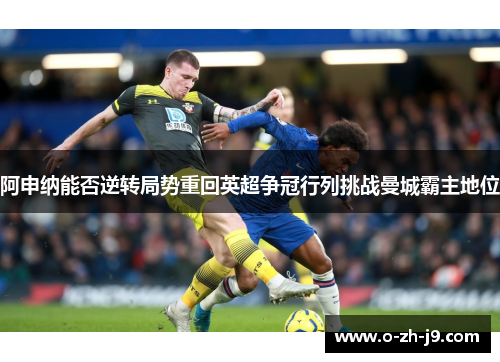 阿申纳能否逆转局势重回英超争冠行列挑战曼城霸主地位