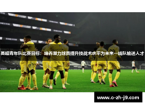 英超青年队比赛目标：培养潜力球员提升技战术水平为未来一线队输送人才