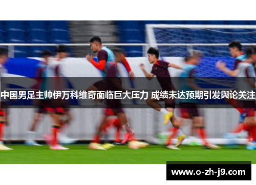 中国男足主帅伊万科维奇面临巨大压力 成绩未达预期引发舆论关注 中国男足主帅伊万科维奇面临巨大压力 成绩未达预期引发舆论关注