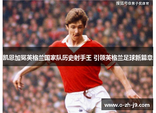 凯恩加冕英格兰国家队历史射手王 引领英格兰足球新篇章 凯恩加冕英格兰国家队历史射手王 引领英格兰足球新篇章