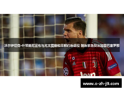 沃尔伊切克·什琴斯尼宣布与尤文图斯和平解约后退役 随后紧急复出加盟巴塞罗那