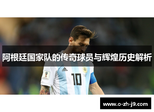 阿根廷国家队的传奇球员与辉煌历史解析 阿根廷国家队的传奇球员与辉煌历史解析