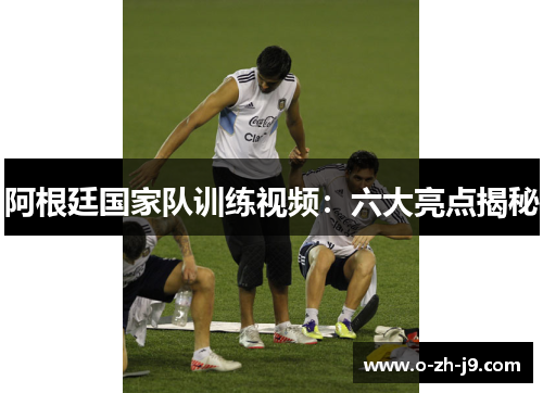 阿根廷国家队训练视频:六大亮点揭秘 阿根廷国家队训练视频:六大亮点揭秘
