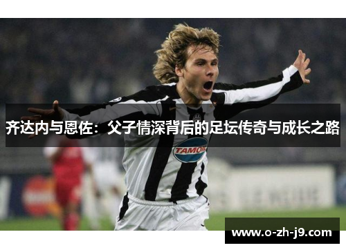 齐达内与恩佐：父子情深背后的足坛传奇与成长之路