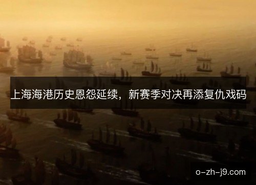 上海海港历史恩怨延续,新赛季对决再添复仇戏码 上海海港历史恩怨延续,新赛季对决再添复仇戏码